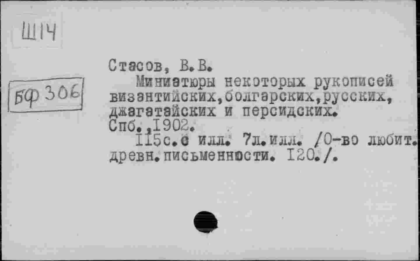 ﻿ШІЧ

Стасов, В,В.
Миниатюры некоторых рукописей византийских,болгарских,русских, джагатайских и персидских* Спб.,1902.
115с.с илл. 7л. илл. /0-во любит, древн. письменности. 120./.